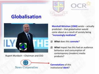 Globalisation
Marshall Mcluhan (1960) wrote – actually
predicted – that globalisation would
come about as a result of society being
“increasingly mediated”
Rupert Murdoch – Chairman and CEO
Connotations of this
institutional ident?
1) What does this connote?
2) What impact has this had on audience
behaviour and consumption of
contemporary (modern) media
products?
 