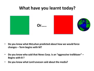 What have you learnt today?
• Do you know what McLuhan predicted about how we would force
changes – Term begins with M?
• Do you know who said that News Corp. is an “aggressive trailblazer” –
Begins with B ?
• Do you know what Lord Leveson said about the media?
Or…..
 
