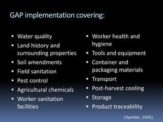 GAP implementation covering:
 Water quality
 Land history and
surrounding properties
 Soil amendments
 Field sanitation
 Pest control
 Agricultural chemicals
 Worker sanitation
facilities
 Worker health and
hygiene
 Tools and equipment
 Container and
packaging materials
 Transport
 Post-harvest cooling
 Storage
 Product traceability
(Sperber, 2005)
 