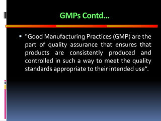 GOOD
MANUFACTURING
PRACTICES
GMPs Contd…
 “Good Manufacturing Practices (GMP) are the
part of quality assurance that ensures that
products are consistently produced and
controlled in such a way to meet the quality
standards appropriate to their intended use”.
 