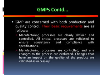GOOD
MANUFACTURING
PRACTICES
GMPs Contd…
 GMP are concerned with both production and
quality control. Their basic requirements are as
follows:
 Manufacturing processes are clearly defined and
controlled. All critical processes are validated to
ensure consistency and compliance with
specifications.
 Manufacturing processes are controlled, and any
changes to the process are evaluated. Changes that
have an impact on the quality of the product are
validated as necessary.
 