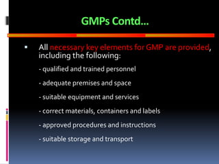 GOOD
MANUFACTURING
PRACTICES
GMPs Contd…
 All necessary key elements for GMP are provided,
including the following:
- qualified and trained personnel
- adequate premises and space
- suitable equipment and services
- correct materials, containers and labels
- approved procedures and instructions
- suitable storage and transport
 