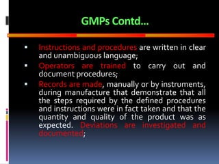 GOOD
MANUFACTURING
PRACTICES
GMPs Contd…
 Instructions and procedures are written in clear
and unambiguous language;
 Operators are trained to carry out and
document procedures;
 Records are made, manually or by instruments,
during manufacture that demonstrate that all
the steps required by the defined procedures
and instructions were in fact taken and that the
quantity and quality of the product was as
expected. Deviations are investigated and
documented;
 