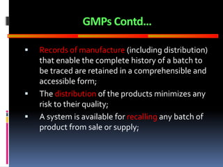 GOOD
MANUFACTURING
PRACTICES
GMPs Contd…
 Records of manufacture (including distribution)
that enable the complete history of a batch to
be traced are retained in a comprehensible and
accessible form;
 The distribution of the products minimizes any
risk to their quality;
 A system is available for recalling any batch of
product from sale or supply;
 