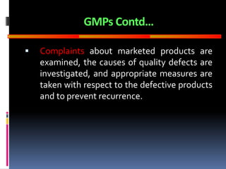 GOOD
MANUFACTURING
PRACTICES
GMPs Contd…
 Complaints about marketed products are
examined, the causes of quality defects are
investigated, and appropriate measures are
taken with respect to the defective products
and to prevent recurrence.
 