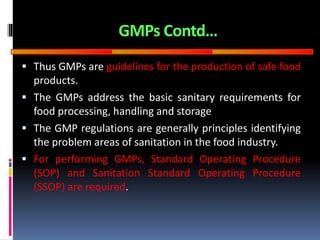 GOOD
MANUFACTURING
PRACTICES
GMPs Contd…
 Thus GMPs are guidelines for the production of safe food
products.
 The GMPs address the basic sanitary requirements for
food processing, handling and storage
 The GMP regulations are generally principles identifying
the problem areas of sanitation in the food industry.
 For performing GMPs, Standard Operating Procedure
(SOP) and Sanitation Standard Operating Procedure
(SSOP) are required.
 
