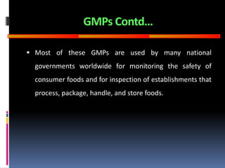 GOOD
MANUFACTURING
PRACTICES
GMPs Contd…
 Most of these GMPs are used by many national
governments worldwide for monitoring the safety of
consumer foods and for inspection of establishments that
process, package, handle, and store foods.
 