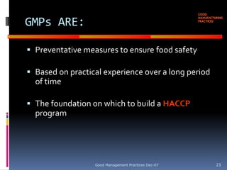 GOOD
MANUFACTURING
PRACTICES
GMPs ARE:
 Preventative measures to ensure food safety
 Based on practical experience over a long period
of time
 The foundation on which to build a HACCP
program
Good Management Practices Dec-07 23
 