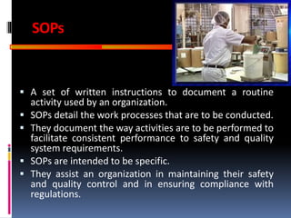 GOOD
MANUFACTURING
PRACTICES
SOPs
 A set of written instructions to document a routine
activity used by an organization.
 SOPs detail the work processes that are to be conducted.
 They document the way activities are to be performed to
facilitate consistent performance to safety and quality
system requirements.
 SOPs are intended to be specific.
 They assist an organization in maintaining their safety
and quality control and in ensuring compliance with
regulations.
 