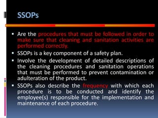 GOOD
MANUFACTURING
PRACTICES
SSOPs
 Are the procedures that must be followed in order to
make sure that cleaning and sanitation activities are
performed correctly.
 SSOPs is a key component of a safety plan.
 Involve the development of detailed descriptions of
the cleaning procedures and sanitation operations
that must be performed to prevent contamination or
adulteration of the product.
 SSOPs also describe the frequency with which each
procedure is to be conducted and identify the
employee(s) responsible for the implementation and
maintenance of each procedure.
 