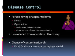 GOOD
MANUFACTURING
PRACTICES
Disease Control
 Person having or appear to have:
 Illness
 Open lesion
 Boils, sores, infected wounds
 Other sources of microbial contamination
 Be excluded from operation till recovery
 Chance of contamination of:
 Food, food contact surface, packaging material
 