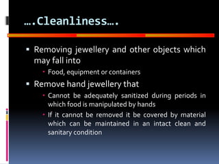 GOOD
MANUFACTURING
PRACTICES
….Cleanliness….
 Removing jewellery and other objects which
may fall into
 Food, equipment or containers
 Remove hand jewellery that
 Cannot be adequately sanitized during periods in
which food is manipulated by hands
 If it cannot be removed it be covered by material
which can be maintained in an intact clean and
sanitary condition
 