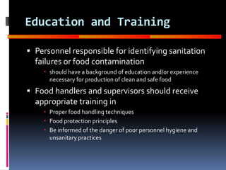GOOD
MANUFACTURING
PRACTICES
Education and Training
 Personnel responsible for identifying sanitation
failures or food contamination
 should have a background of education and/or experience
necessary for production of clean and safe food
 Food handlers and supervisors should receive
appropriate training in
 Proper food handling techniques
 Food protection principles
 Be informed of the danger of poor personnel hygiene and
unsanitary practices
 