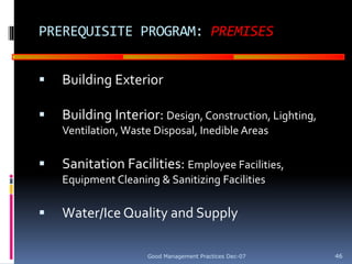 GOOD
MANUFACTURING
PRACTICES
PREREQUISITE PROGRAM: PREMISES
 Building Exterior
 Building Interior: Design, Construction, Lighting,
Ventilation, Waste Disposal, Inedible Areas
 Sanitation Facilities: Employee Facilities,
Equipment Cleaning & Sanitizing Facilities
 Water/Ice Quality and Supply
Good Management Practices Dec-07 46
 