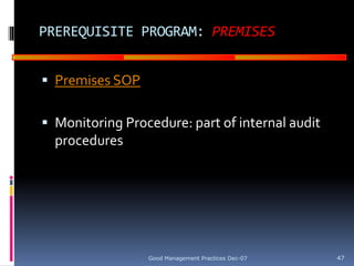 GOOD
MANUFACTURING
PRACTICES
PREREQUISITE PROGRAM: PREMISES
 Premises SOP
 Monitoring Procedure: part of internal audit
procedures
Good Management Practices Dec-07 47
 