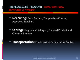 GOOD
MANUFACTURING
PRACTICES
PREREQUISITE PROGRAM: TRANSPORTATION,
RECEIVING & STORAGE
 Receiving: Food Carriers,Temperature Control,
Approved Suppliers
 Storage: Ingredient, Allergen, Finished Product and
Chemical Storage
 Transportation: Food Carriers,Temperature Control
Good Management Practices Dec-07 48
 