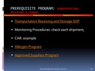 GOOD
MANUFACTURING
PRACTICES
PREREQUISITE PROGRAM: TRANSPORTATION,
RECEIVING & STORAGE
 Transportation Receiving and Storage SOP
 Monitoring Procedures: check each shipment,
 CAR: example
 Allergen Program
 Approved Suppliers Program
Good Management Practices Dec-07 49
 