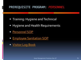 GOOD
MANUFACTURING
PRACTICES
PREREQUISITE PROGRAM: PERSONNEL
 Training: Hygiene andTechnical
 Hygiene and Health Requirements
 Personnel SOP
 Employee Sanitation SOP
 Visitor Log Book
Good Management Practices Dec-07 51
 