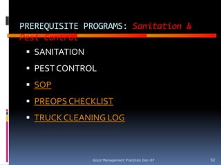 GOOD
MANUFACTURING
PRACTICES
PREREQUISITE PROGRAMS: Sanitation &
Pest Control
 SANITATION
 PEST CONTROL
 SOP
 PREOPS CHECKLIST
 TRUCK CLEANING LOG
Good Management Practices Dec-07 52
 