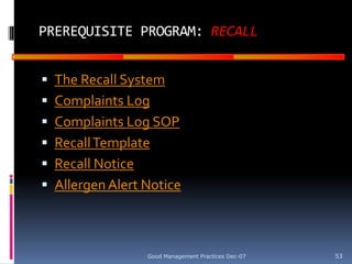 GOOD
MANUFACTURING
PRACTICES
PREREQUISITE PROGRAM: RECALL
 The Recall System
 Complaints Log
 Complaints Log SOP
 RecallTemplate
 Recall Notice
 Allergen Alert Notice
Good Management Practices Dec-07 53
 
