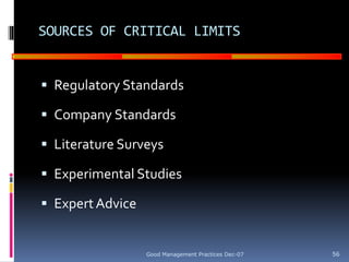 GOOD
MANUFACTURING
PRACTICES
SOURCES OF CRITICAL LIMITS
 Regulatory Standards
 Company Standards
 Literature Surveys
 Experimental Studies
 ExpertAdvice
Good Management Practices Dec-07 56
 