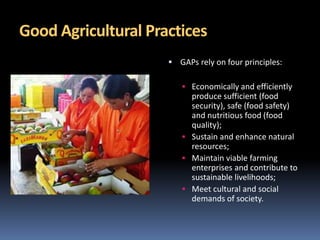 Good Agricultural Practices
 GAPs rely on four principles:
 Economically and efficiently
produce sufficient (food
security), safe (food safety)
and nutritious food (food
quality);
 Sustain and enhance natural
resources;
 Maintain viable farming
enterprises and contribute to
sustainable livelihoods;
 Meet cultural and social
demands of society.
 