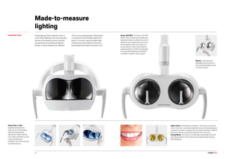 CLASSE L9 L6.CLASSE L9 L6.38
Venus Plus-L LED.
Supplied as standard on
Class L6, an LED operating
light with potentiometer
adjustment of light intensity
from 3,000 to 50,000 Lux and
a colour temperature
of 5,000 K. On-off control also
via infrared sensor.
Light colour. All temperature variations - from warm to neutral or
cool or vice versa - can be activated with ease so the operating area
is always lit correctly in keeping with the specific treatment. Optimal
light beam efficiency minimises shadows in the oral cavity.
Curing Mode. This function modifies light wavelength to prevent
pre-polymerization of the compounds, simultaneously ensuring
optimal lighting.
Made-to-measure
lighting
OPERATING LIGHT Proper lighting of the treatment area is a
must. Perfect lighting of the oral cavity was
the aim of the design choices to provide
top-performance professional lighting
fixtures. A choice between two different
LED-source operating lights. Both feature
a 3-axis joint, a hermetically sealed front
panel, a “no touch” sensor to adjust light
intensity and a dual reflector to ensure a
broad spotlit and shadow-free work zone.
Sensor. Light intensity is
adjustable up to 50,000 Lux
and can be modulated via the
“no touch” sensor.
Venus LED MCT. The Venus LED MCT
(Multi Colour Temperature), supplied as
standard on Class L9, allows the use of 3
different colour temperatures to ensure
perfect lighting of the oral cavity in all
circumstances. 4.300 K warm light for
surgical treatment, 5.000 K neutral light
for conservative dentistry and 5.500 K
cool light for realistic colour capture.
 