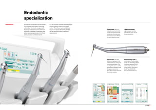 CLASSE L9.14
Endodontic
specialization
ENDODONTICS
Apex locator. The apex
distance is displayed on the
Full Touch display during root
canal instrumentation. The
nearing of the apex is verified
by the ENDO software. Once
the apex is reached the
Apex-Stop function interrupts
micromotor rotation.
Reciprocating mode. A
combination of reciprocating
mode, with alternating rotation
movement, and the EVO E4
contra angle allows the use
of RECIPROC®
, RECIPROC
BLUE®
and WAVEONE
GOLD®
endocanalar burs.
Endodontic specialization has the benefit
of a complete work system combining
a dedicated micromotor equipped with
Autostop, Autoreverse and Autoforward
functions, a database of endodontic files
and an optional apex locator. All of these
can be precision-controlled via the
Full Touch panel. Essential data is displayed
during treatment, ensuring complete
control. The software automatically sets
torque and speed; alternatively, dentists
can set values according to personal
requirements.
Contra angle. With a 4:1
reduction ratio, the EVO E4
can be autoclaved and heat-
disinfected. A miniaturised
head aids access to difficult-
to-reach treatment zones.
i-MMs micromotor.
Light, compact and fully
autoclavable. Fine, precise
torque adjustment.
 