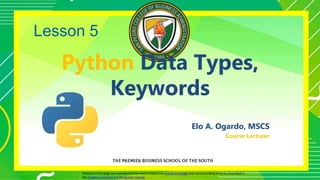 Python Data Types,
Keywords
Elo A. Ogardo, MSCS
Course Lecturer
Portions of this page are reproduced from work created and shared by Google and used according to terms described in
the Creative Commons 3.0 Attribution License.
Lesson 5
1
 