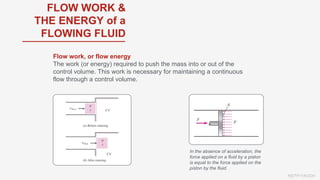 KEITH VAUGH
FLOW WORK &
THE ENERGY of a
FLOWING FLUID
Flow work, or flow energy
The work (or energy) required to push the mass into or out of the
control volume. This work is necessary for maintaining a continuous
flow through a control volume.
In the absence of acceleration, the
force applied on a fluid by a piston
is equal to the force applied on the
piston by the fluid.
 