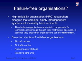 Failure-free organisations?
  •       High-reliability organisation (HRO) researchers
          disagree that complex, highly interdependent
          systems will inevitably have accidents
        –       They believe organisations are able to compensate for
                technical shortcomings through their methods of operation, in
                essence they argue that organisations can be ‘failure free’.

  •       Based on studies of „reliable‟ organisations
        –       Aircraft carriers
        –       Air traffic control
        –       Nuclear power stations
        –       Intensive care units

Organisational Failure, York EngD Course in LSCITS, 2012               Slide 11
 