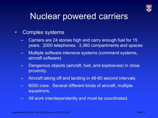 Nuclear powered carriers
  •       Complex systems
        –       Carriers are 24 stories high and carry enough fuel for 15
                years. 2000 telephones. 3,360 compartments and spaces
        –       Multiple software intensive systems (command systems,
                aircraft software)
        –       Dangerous objects (aircraft, fuel, and explosives) in close
                proximity.
        –       Aircraft taking off and landing in 48-60 second intervals.
        –       6000 crew. Several different kinds of aircraft, multiple
                squadrons.
        –       All work interdependently and must be coordinated.


Organisational Failure, York EngD Course in LSCITS, 2012                     Slide 13
 