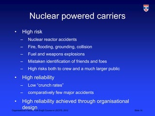Nuclear powered carriers
 •   High risk
     –   Nuclear reactor accidents
     –   Fire, flooding, grounding, collision
     –   Fuel and weapons explosions
     –   Mistaken identification of friends and foes
     –   High risks both to crew and a much larger public

 •   High reliability
     –   Low “crunch rates”
     –   comparatively few major accidents

 •        High reliability achieved through organisational
          design
Organisational Failure, York EngD Course in LSCITS, 2012     Slide 14
 