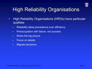 High Reliability Organisations
  •       High Reliability Organisations (HROs) have particular
          qualities
        –       Reliability takes precedence over efficiency
        –       Preoccupation with failure, not success
        –       Share the big picture
        –       Focus on details
        –       Migrate decisions




Organisational Failure, York EngD Course in LSCITS, 2012       Slide 15
 