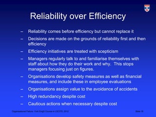 Reliability over Efficiency
        –       Reliability comes before efficiency but cannot replace it
        –       Decisions are made on the grounds of reliability first and then
                efficiency
        –       Efficiency initiatives are treated with scepticism
        –       Managers regularly talk to and familiarise themselves with
                staff about how they do their work and why. This stops
                managers focusing just on figures.
        –       Organisations develop safety measures as well as financial
                measures, and include these in employee evaluations
        –       Organisations assign value to the avoidance of accidents
        –       High redundancy despite cost
        –       Cautious actions when necessary despite cost
Organisational Failure, York EngD Course in LSCITS, 2012                    Slide 16
 