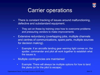 Carrier operations
        –         There is constant tracking of issues around malfunctioning,
                  defective and substandard equipment.
              •      They act on these by training crew how to overcome problems
                     and pressuring vendors to make improvements
        –         Extensive redundancy (overlapping jobs, multiple channels
                  and centres of communications, spare parts, multiple sources
                  for decision making).
              •      Example: if an aircrafts landing gear warning light comes on, the
                     spotter, commander and pilot all work together to establish what
                     the issues is.
        –         Multiple contingencies are maintained
              •      Example: There will always be multiple options for how to land
                     the plane (or for the pilot to escape).
Organisational Failure, York EngD Course in LSCITS, 2012                        Slide 18
 