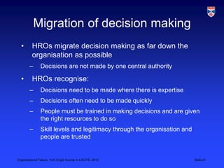 Migration of decision making
  •       HROs migrate decision making as far down the
          organisation as possible
        –       Decisions are not made by one central authority

  •       HROs recognise:
        –       Decisions need to be made where there is expertise
        –       Decisions often need to be made quickly
        –       People must be trained in making decisions and are given
                the right resources to do so
        –       Skill levels and legitimacy through the organisation and
                people are trusted


Organisational Failure, York EngD Course in LSCITS, 2012                   Slide 21
 