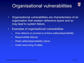 Organisational vulnerabilities

  •       Organisational vulnerabilities are characteristics of an
          organisation that weaken defensive layers and so
          may lead to system failure.
  •       Examples of organisational vulnerabilities
        –       Over-reliance on process to achieve safety/dependability
        –       Responsibility failures
        –       Weak safety/dependability culture
        –       Under-resourcing of safety




Organisational Failure, York EngD Course in LSCITS, 2012               Slide 23
 