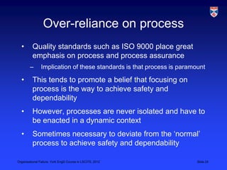 Over-reliance on process
  •       Quality standards such as ISO 9000 place great
          emphasis on process and process assurance
        –       Implication of these standards is that process is paramount

  •       This tends to promote a belief that focusing on
          process is the way to achieve safety and
          dependability
  •       However, processes are never isolated and have to
          be enacted in a dynamic context
  •       Sometimes necessary to deviate from the „normal‟
          process to achieve safety and dependability

Organisational Failure, York EngD Course in LSCITS, 2012                Slide 24
 