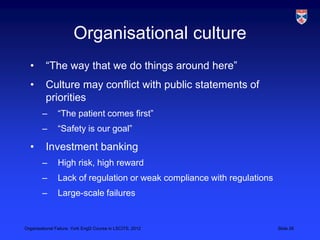 Organisational culture
  •       “The way that we do things around here”
  •       Culture may conflict with public statements of
          priorities
        –       “The patient comes first”
        –       “Safety is our goal”

  •       Investment banking
        –       High risk, high reward
        –       Lack of regulation or weak compliance with regulations
        –       Large-scale failures


Organisational Failure, York EngD Course in LSCITS, 2012                 Slide 26
 