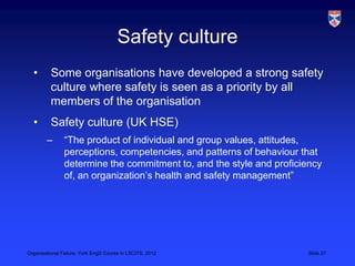 Safety culture
  •       Some organisations have developed a strong safety
          culture where safety is seen as a priority by all
          members of the organisation
  •       Safety culture (UK HSE)
        –       “The product of individual and group values, attitudes,
                perceptions, competencies, and patterns of behaviour that
                determine the commitment to, and the style and proficiency
                of, an organization‟s health and safety management”




Organisational Failure, York EngD Course in LSCITS, 2012              Slide 27
 