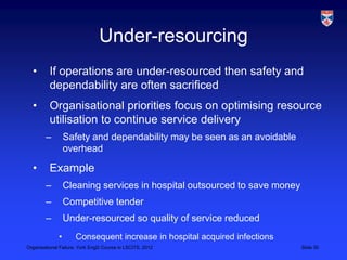 Under-resourcing
  •       If operations are under-resourced then safety and
          dependability are often sacrificed
  •       Organisational priorities focus on optimising resource
          utilisation to continue service delivery
        –         Safety and dependability may be seen as an avoidable
                  overhead

  •       Example
        –         Cleaning services in hospital outsourced to save money
        –         Competitive tender
        –         Under-resourced so quality of service reduced
              •      Consequent increase in hospital acquired infections
Organisational Failure, York EngD Course in LSCITS, 2012                   Slide 30
 