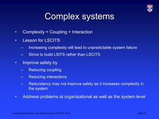 Complex systems
  •       Complexity = Coupling + Interaction
  •       Lesson for LSCITS
        –       Increasing complexity will lead to unpredictable system failure
        –       Strive to build LSITS rather than LSCITS

  •       Improve safety by
        –       Reducing coupling
        –       Reducing interactions
        –       Redundancy may not improve safety as it increases complexity in
                the system

  •       Address problems at organisational as well as the system level


Organisational Failure, York EngD Course in LSCITS, 2012                          Slide 31
 