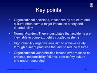 Key points
  •       Organisational decisions, influenced by structure and
          culture, often have a major impact on safety and
          dependability
  •       Normal Accident Theory postulates that accidents are
          inevitable in complex, tightly coupled systems
  •       High-reliability organisations aim to achieve safety
          through a set of practices that aim to reduce failures
  •       Organisational vulnerabilities include over-reliance on
          process, responsibility failures, poor safety culture
          and under-resourcing

Organisational Failure, York EngD Course in LSCITS, 2012     Slide 32
 