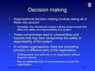 Decision making
  •       Organisational decision making involves taking all of
          these into account
        –       Inevitably, this sometimes means making compromises that
                affect the safety and dependability of a system
  •       These compromises lead to vulnerabilities and
          hazards that may then compromise the safety or
          dependability of the system
  •       In complex organisations, there are competing
          priorities in different parts of the organisation
        –       Shifting power and authority in an organisation affects
                decision making
        –       May be deliberate lack of communications across the
                organisation
Organisational Failure, York EngD Course in LSCITS, 2012                  Slide 4
 