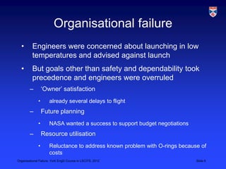 Organisational failure
  •       Engineers were concerned about launching in low
          temperatures and advised against launch
  •       But goals other than safety and dependability took
          precedence and engineers were overruled
        –         „Owner‟ satisfaction
              •      already several delays to flight
        –         Future planning
              •      NASA wanted a success to support budget negotiations
        –         Resource utilisation
              •      Reluctance to address known problem with O-rings because of
                     costs
Organisational Failure, York EngD Course in LSCITS, 2012                    Slide 6
 