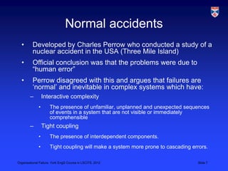 Normal accidents
  •       Developed by Charles Perrow who conducted a study of a
          nuclear accident in the USA (Three Mile Island)
  •       Official conclusion was that the problems were due to
          “human error”
  •       Perrow disagreed with this and argues that failures are
          „normal‟ and inevitable in complex systems which have:
        –         Interactive complexity
              •      The presence of unfamiliar, unplanned and unexpected sequences
                     of events in a system that are not visible or immediately
                     comprehensible
        –         Tight coupling
              •      The presence of interdependent components.
              •      Tight coupling will make a system more prone to cascading errors.

Organisational Failure, York EngD Course in LSCITS, 2012                         Slide 7
 