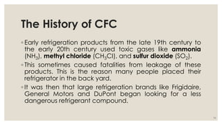 The History of CFC
◦ Early refrigeration products from the late 19th century to
the early 20th century used toxic gases like ammonia
(NH3), methyl chloride (CH3CI), and sulfur dioxide (SO2).
◦ This sometimes caused fatalities from leakage of these
products. This is the reason many people placed their
refrigerator in the back yard.
◦ It was then that large refrigeration brands like Frigidaire,
General Motors and DuPont began looking for a less
dangerous refrigerant compound.
14
 