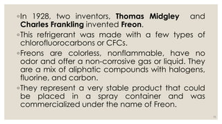 ◦In 1928, two inventors, Thomas Midgley and
Charles Frankling invented Freon.
◦This refrigerant was made with a few types of
chlorofluorocarbons or CFCs.
◦Freons are colorless, nonflammable, have no
odor and offer a non-corrosive gas or liquid. They
are a mix of aliphatic compounds with halogens,
fluorine, and carbon.
◦They represent a very stable product that could
be placed in a spray container and was
commercialized under the name of Freon.
15
 