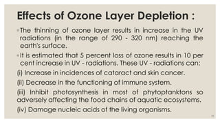 Effects of Ozone Layer Depletion :
◦ The thinning of ozone layer results in increase in the UV
radiations (in the range of 290 - 320 nm) reaching the
earth's surface.
◦ It is estimated that 5 percent loss of ozone results in 10 per
cent increase in UV - radiations. These UV - radiations can:
(i) Increase in incidences of cataract and skin cancer.
(ii) Decrease in the functioning of immune system.
(iii) Inhibit photosynthesis in most of phytoptanktons so
adversely affecting the food chains of aquatic ecosystems.
(iv) Damage nucleic acids of the living organisms.
19
 